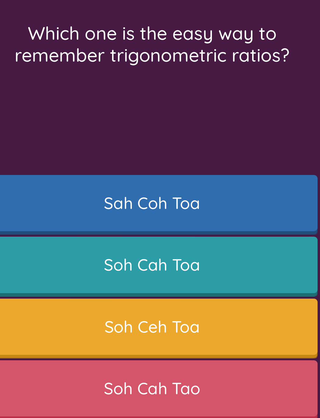 Which one is the easy way to
remember trigonometric ratios?
Sah Coh Toa
Soh Cah Toa
Soh Ceh Toa
Soh Cah Tao