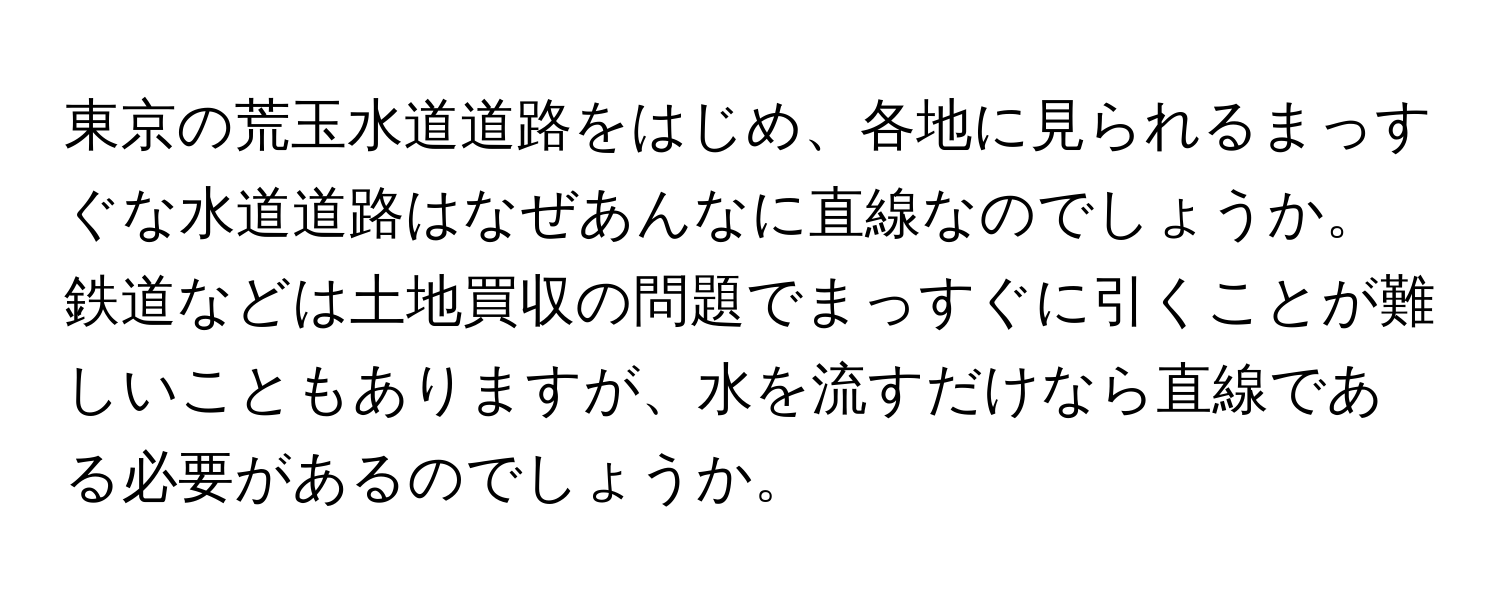東京の荒玉水道道路をはじめ、各地に見られるまっすぐな水道道路はなぜあんなに直線なのでしょうか。鉄道などは土地買収の問題でまっすぐに引くことが難しいこともありますが、水を流すだけなら直線である必要があるのでしょうか。