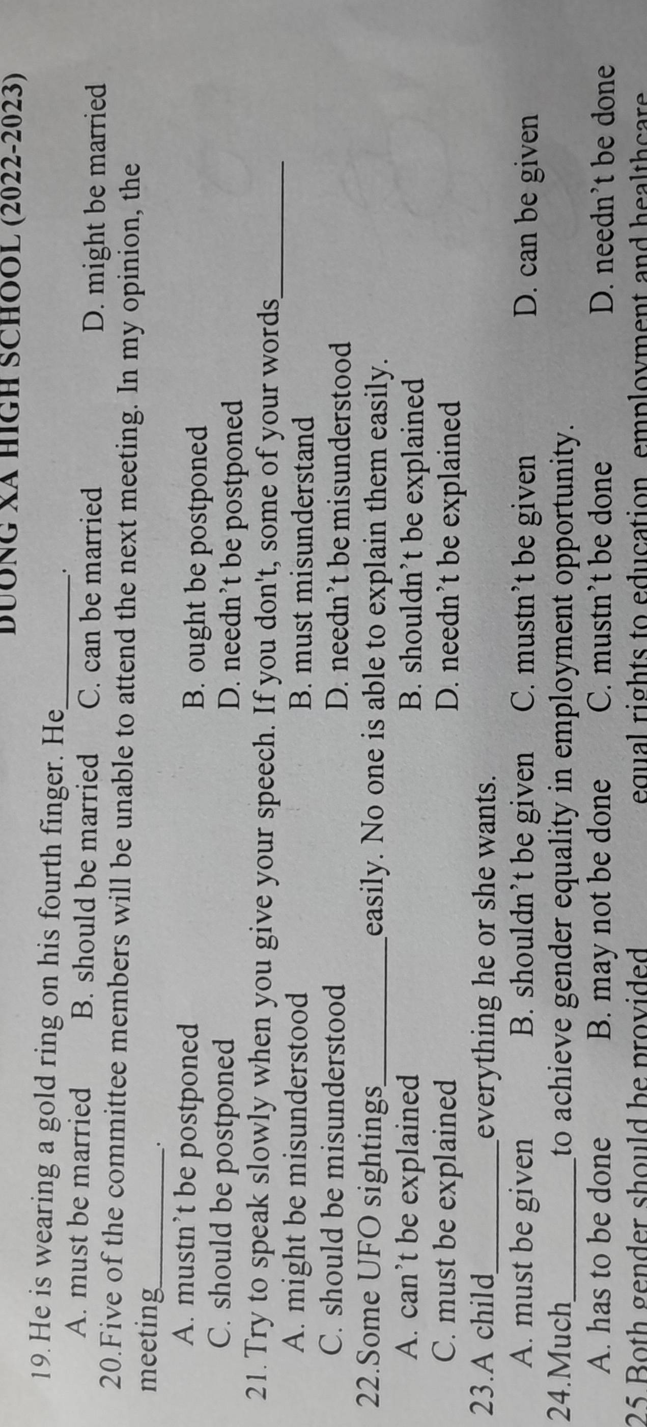 DUÔNG Xã HIGH SCHOOL (2022-2023)
19. He is wearing a gold ring on his fourth finger. He_
.
A. must be married B. should be married C. can be married
D. might be married
20.Five of the committee members will be unable to attend the next meeting. In my opinion, the
meeting_
.
A. mustn’t be postponed B. ought be postponed
C. should be postponed D. needn’t be postponed
21. Try to speak slowly when you give your speech. If you don't, some of your words_
A. might be misunderstood B. must misunderstand
C. should be misunderstood D. needn’t be misunderstood
22.Some UFO sightings_ easily. No one is able to explain them easily.
A. can’t be explained B. shouldn’t be explained
C. must be explained D. needn’t be explained
23.A child_ everything he or she wants.
A. must be given B. shouldn’t be given C. mustn’t be given D. can be given
24.Much_ to achieve gender equality in employment opportunity.
A. has to be done B. may not be done C. mustn’t be done D. needn't be done
25 Both gender should be provided equal rights to education employment and healthcare .