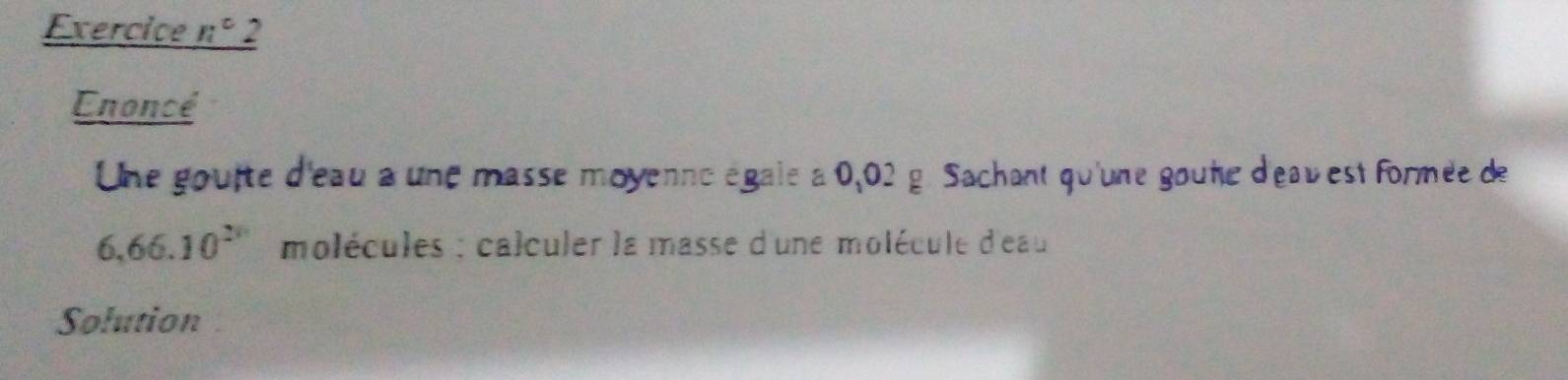 Exercice _ n^c 2 
Enoncé 
Une gouite d'eau a une masse moyenne égale à 0,02 g. Sachant qu'une goune d'eavest formée de
6,66.10^(2n) molécules : calculer la masse d'une molécule d'eau 
Solution