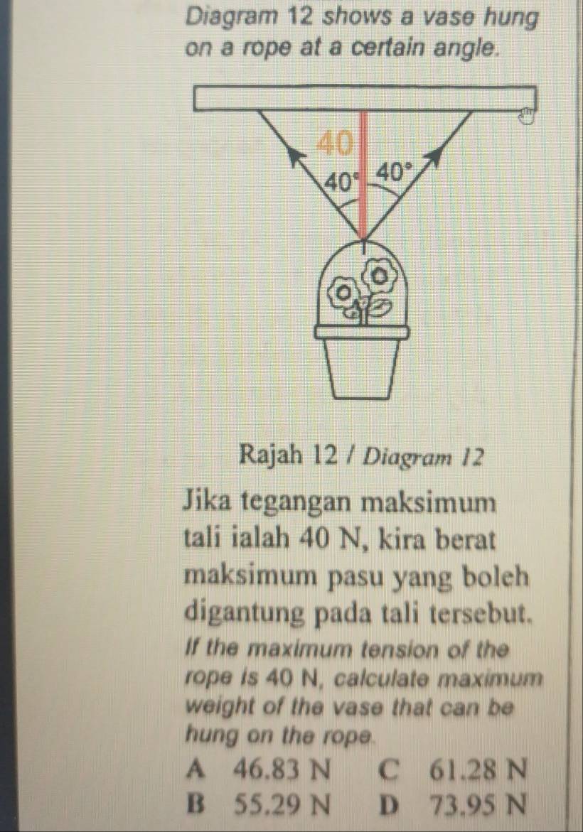 Diagram 12 shows a vase hung
on a rope at a certain angle.
Rajah 12 / Diagram 12
Jika tegangan maksimum
tali ialah 40 N, kira berat
maksimum pasu yang boleh
digantung pada tali tersebut.
If the maximum tension of the
rope is 40 N, calculate maximum
weight of the vase that can be
hung on the rope.
A 46.83 N C 61.28 N
B 55.29 N D 73.95 N