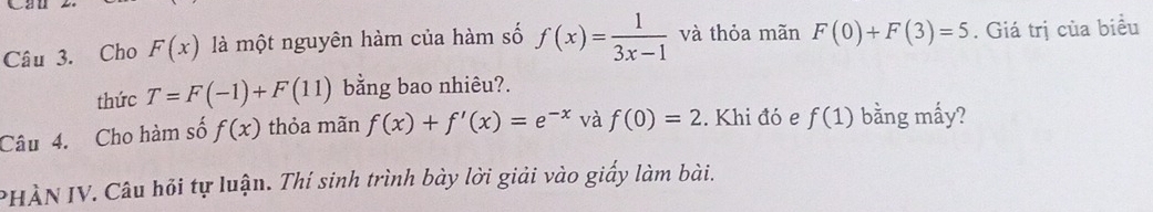 Can 
Câu 3. Cho F(x) là một nguyên hàm của hàm số f(x)= 1/3x-1  và thỏa mãn F(0)+F(3)=5. Giá trị của biểu 
thức T=F(-1)+F(11) bằng bao nhiêu?. 
Câu 4. Cho hàm số f(x) thỏa mãn f(x)+f'(x)=e^(-x) và f(0)=2. Khi đó e f(1) bằng mấy? 
PHÀN IV. Câu hỏi tự luận. Thí sinh trình bày lời giải vào giấy làm bài.