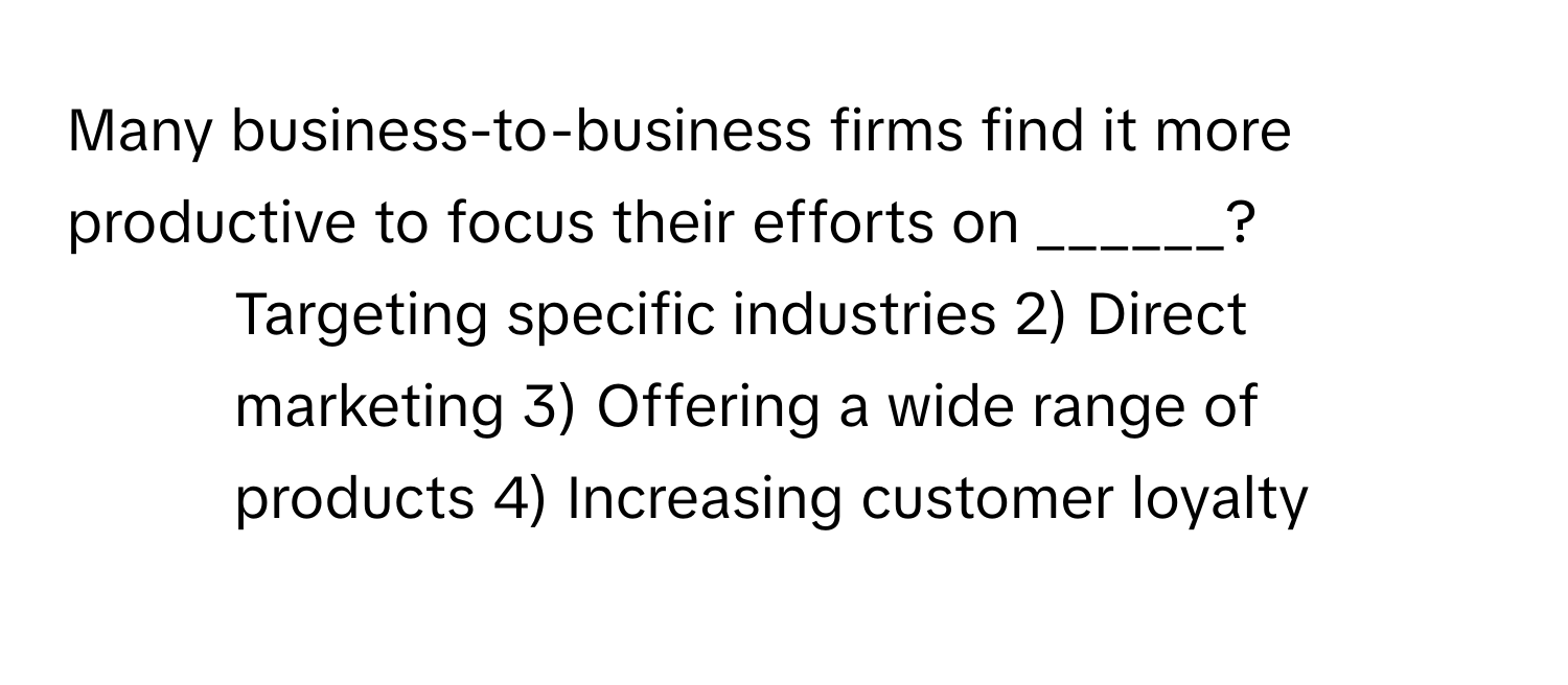 Many business-to-business firms find it more productive to focus their efforts on ______?

1) Targeting specific industries 2) Direct marketing 3) Offering a wide range of products 4) Increasing customer loyalty