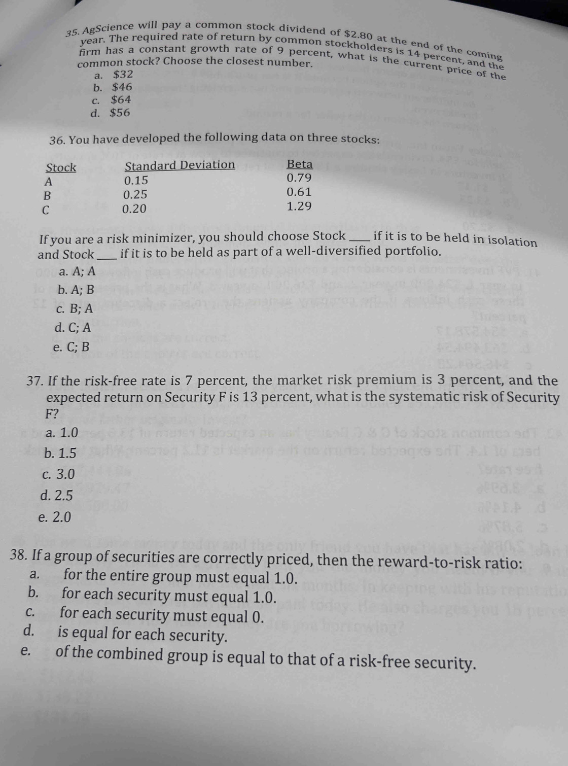 AgScience will pay a common stock dividend of $2.80 at the end of the coming
year. The required rate of return by common stockholders is 14 percent, and the
firm has a constant growth rate of 9 percent, what is the current price of the
common stock? Choose the closest number.
a. $32
b. $46
c. $64
d. $56
36. You have developed the following data on three stocks:
Stock Standard Deviation Beta
A 0.15 0.79
B 0.25 0.61
C 0.20 1.29
If you are a risk minimizer, you should choose Stock _if it is to be held in isolation
and Stock _if it is to be held as part of a well-diversified portfolio.
a. A; A
b. A; B
c. B; A
d. C; A
e. C; B
37. If the risk-free rate is 7 percent, the market risk premium is 3 percent, and the
expected return on Security F is 13 percent, what is the systematic risk of Security
F?
a. 1.0
b. 1.5
c. 3.0
d. 2.5
e. 2.0
38. If a group of securities are correctly priced, then the reward-to-risk ratio:
a. for the entire group must equal 1.0.
b. for each security must equal 1.0.
c. for each security must equal 0.
d. is equal for each security.
e. of the combined group is equal to that of a risk-free security.