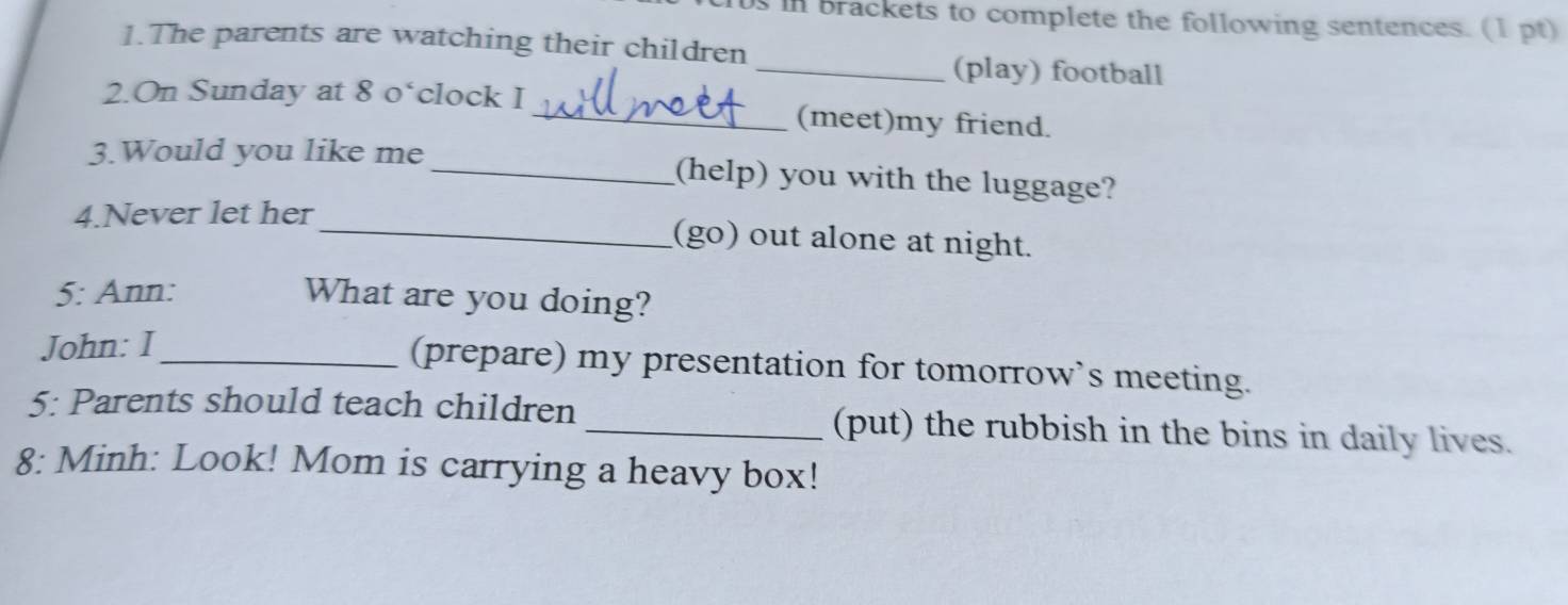 in brackets to complete the following sentences. (1 pt) 
1.The parents are watching their children 
_(play) football 
2.On Sunday at 8 o‘clock I_ (meet)my friend. 
3.Would you like me_ (help) you with the luggage? 
4.Never let her 
_(go) out alone at night. 
5: Ann: What are you doing? 
John: I_ 
(prepare) my presentation for tomorrow’s meeting. 
5: Parents should teach children _(put) the rubbish in the bins in daily lives. 
8: Minh: Look! Mom is carrying a heavy box!