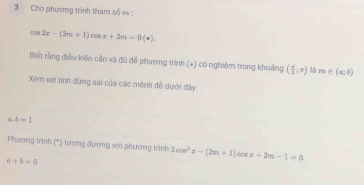 Cho phương trình tham số m :
cos 2x-(2m+1)cos x+2m=0(*). 
Biết rằng điều kiện cần và đủ đễ phương trình (*) có nghiệm trong khoảng ( π /2 ;π ) là m∈ (a;b)
Xem xét tính đừng sai của các mệnh đề dưới đây: 
a. b=1
Phương trình (*) tương đương với phương trình 2cos^2x-(2m+1)cos x+2m-1=0.
a+b=0