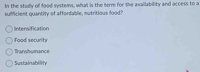 In the study of food systems, what is the term for the availability and access to a
sufficient quantity of affordable, nutritious food?
Intensification
Food security
Transhumance
Sustainability