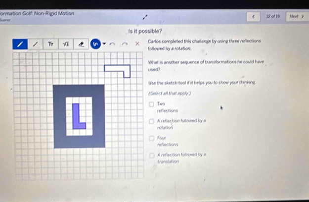 Formation Golf: Non-Rigid Motion
‘
Susne 12 of 19 fext ?
Is it possible?
Carlos completed this challenge by using three reflections
followed by a rotation.
What is another sequence of transformations he could have
Use the sketch tool if it helps you to show your thinking.
(Select all that apply.)
Two
reffections
A retlection followed by a
rotation
Four
reflections
A reflection followed by a
translation