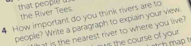 that people 
the River Tees. 
4 How important do you think rivers are to 
people? Write a paragraph to explain your view. 
at is the nearest river to where you live? 
ws the course of your 
t