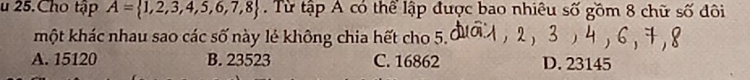 Cho tập A= 1,2,3,4,5,6,7,8. Từ tập A có thể lập được bao nhiêu số gồm 8 chữ số đôi
một khác nhau sao các số này lẻ không chia hết cho 5.
A. 15120 B. 23523 C. 16862 D. 23145