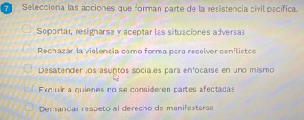 Selecciona las acciones que forman parte de la resistencia civil pacífica.
Soportar, resignarse y aceptar las situaciones adversas
Rechazar la violencia como forma para resolver conflictos
Desatender los asuntos sociales para enfocarse en uno mismo
Excluir a quienes no se consideren partes afectada
Demandar respeto al derecho de manifestarse