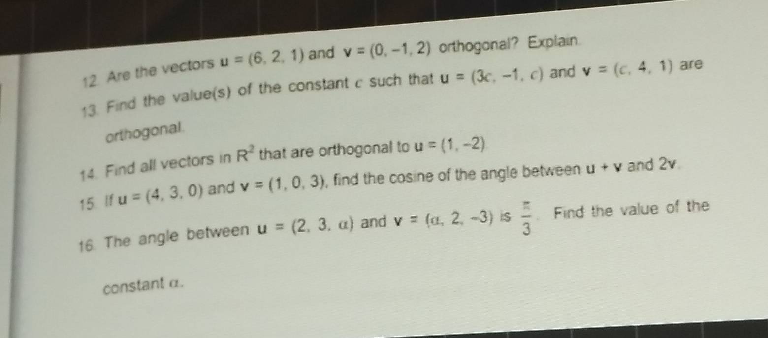 Are the vectors u=(6,2,1) and v=(0,-1,2) orthogonal? Explain. 
13. Find the value(s) of the constant c such that u=(3c,-1,c) and v=(c,4,1) are 
orthogonal. 
14. Find all vectors in R^2 that are orthogonal to u=(1,-2)
15. If u=(4,3,0) and v=(1,0,3) , find the cosine of the angle between u+v and 2v. 
16. The angle between u=(2,3,a) and v=(a,2,-3) iS  π /3 . Find the value of the 
constant α.