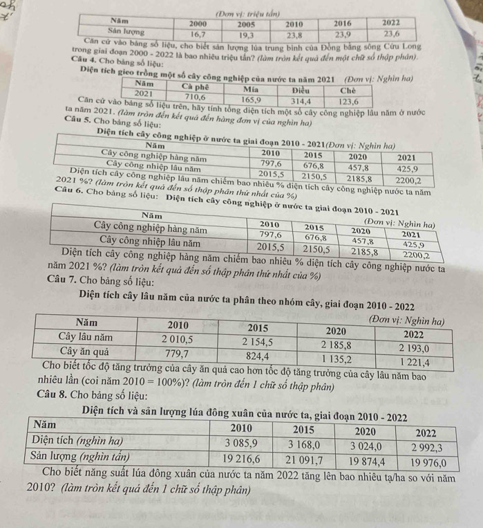 sản lượng lúa trung bình của Đồng bằng sông Cứu L 
trong giai đoạn 2000 - 2022 là bao nhiều triệu tản? (làm tròn kết quả đến một chữ số thập phần). 
Câu 4. Cho bảng số liệu: 
Diện tích gico trồng một số câyn ha) 
Căn tổng diện tích một số cây công nghiệp lầu năm ở nước 
ta năm 2021. (làm tròn đến kết quả đến hàng đơn vị của nghìn ha) 
Câu 5. Cho bảng số liệu: Diệ
% diện tích cây công nghiệp nước ta năm 
kết quả đến số thập phân thứ nhất của %) 
Câu 6. Cho bảng số liệu: Diện tích cây công 
ch cây công nghiệp nước ta 
năm 2021 %? (làm tròn kết quả đến số thập phân thứ nhất của %) 
Câu 7. Cho bảng số liệu: 
Diện tích cây lâu năm của nước ta phân theo nhóm cây, giai đoạn 2010 - 2022 
ộ tăng trưởng của cây lâu năm bao 
nhiêu lần (coi năm 2010=100% ) ? (làm tròn đến 1 chữ số thập phân) 
Câu 8. Cho bảng số liệu: 
Diện tích và sản lượng lúa đông xuân c 
ông xuân của nước ta năm 2022 tăng lên bao nhiêu tạ/ha so với năm
2010? (làm tròn kết quá đến 1 chữ số thập phân)