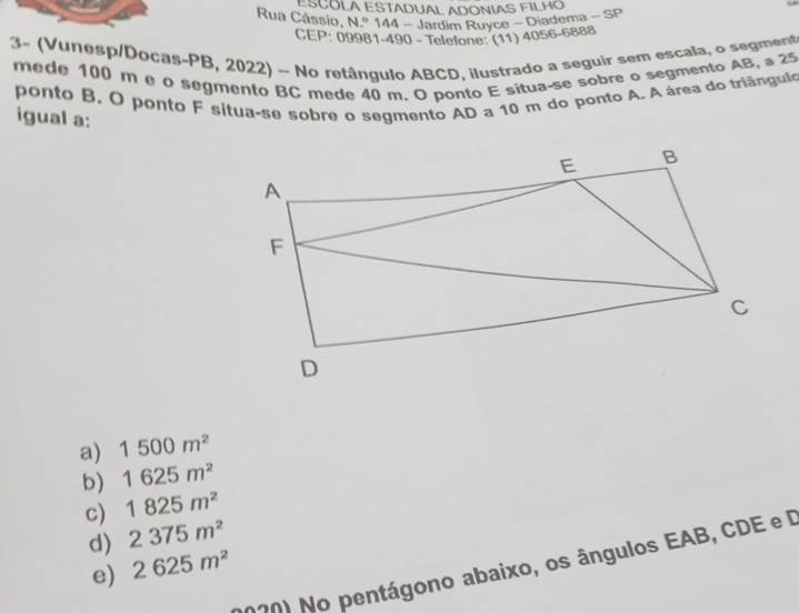 ESCÓLA ESTADUAL ADONIAS FILHO
Rua Cássio, N.º 144 - Jardim Ruyce - Diadema - SP
CEP: 09981-490 - Telefone: (11) 4056-6888
3- (Vunesp/Docas-PB, 2022) - No retângulo ABCD, ilustrado a seguir sem escala, o segment
mede 100 m e o segmento BC mede 40 m. O ponto E situa-se sobre o segmento AB, a 25
ponto B. O ponto F sítua-se sobre o segmento AD a 10 m do ponto A. A área do triângulo
igual a:
a) 1500m^2
b) 1625m^2
c) 1825m^2
d) 2375m^2
270) No pentágono abaixo, os ângulos EAB, CDE e D
e) 2625m^2