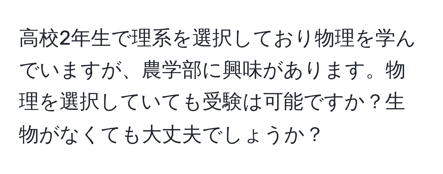 高校2年生で理系を選択しており物理を学んでいますが、農学部に興味があります。物理を選択していても受験は可能ですか？生物がなくても大丈夫でしょうか？