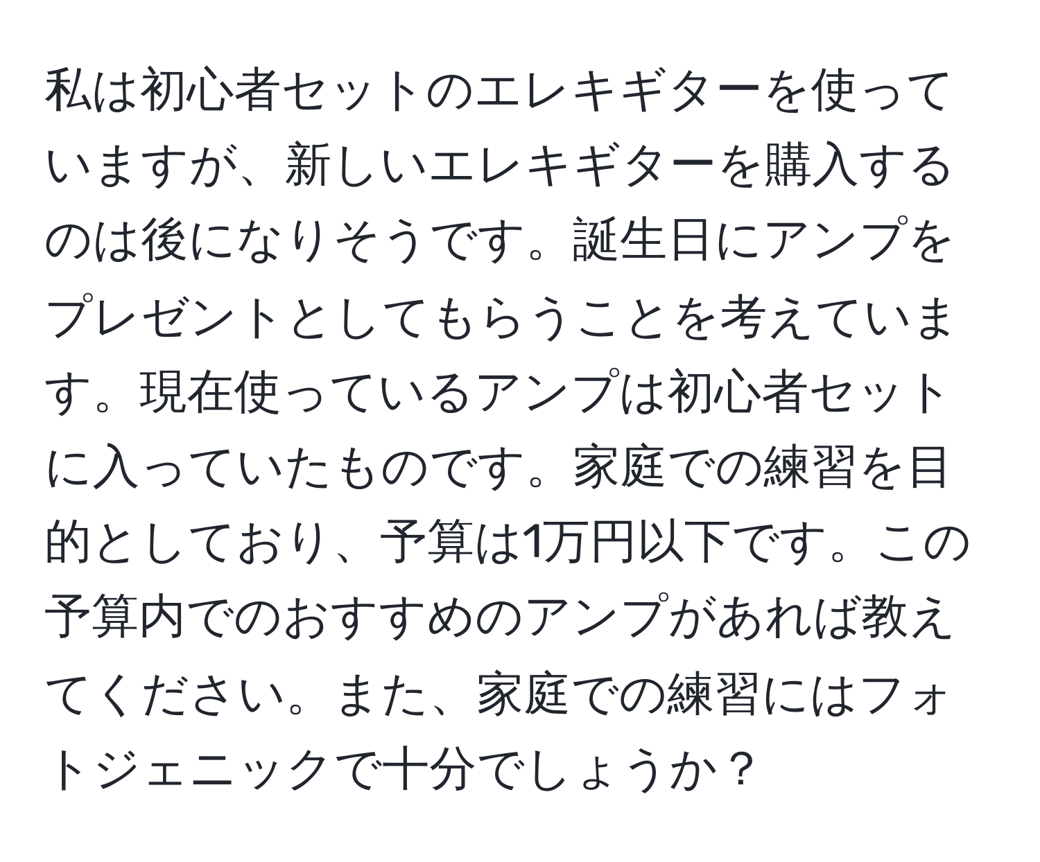 私は初心者セットのエレキギターを使っていますが、新しいエレキギターを購入するのは後になりそうです。誕生日にアンプをプレゼントとしてもらうことを考えています。現在使っているアンプは初心者セットに入っていたものです。家庭での練習を目的としており、予算は1万円以下です。この予算内でのおすすめのアンプがあれば教えてください。また、家庭での練習にはフォトジェニックで十分でしょうか？