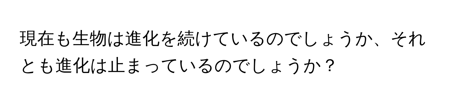 現在も生物は進化を続けているのでしょうか、それとも進化は止まっているのでしょうか？