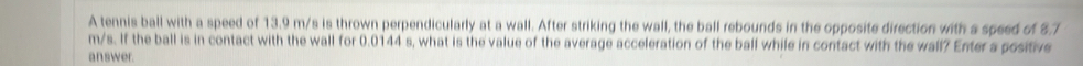 A tennis ball with a speed of 13.9 m/s is thrown perpendicularly at a wall. After striking the wall, the ball rebounds in the opposite direction with a speed of 8.7
m/s. If the ball is in contact with the wall for 0.0144 s, what is the value of the average acceleration of the ball while in contact with the wall? Enter a positive 
answer.