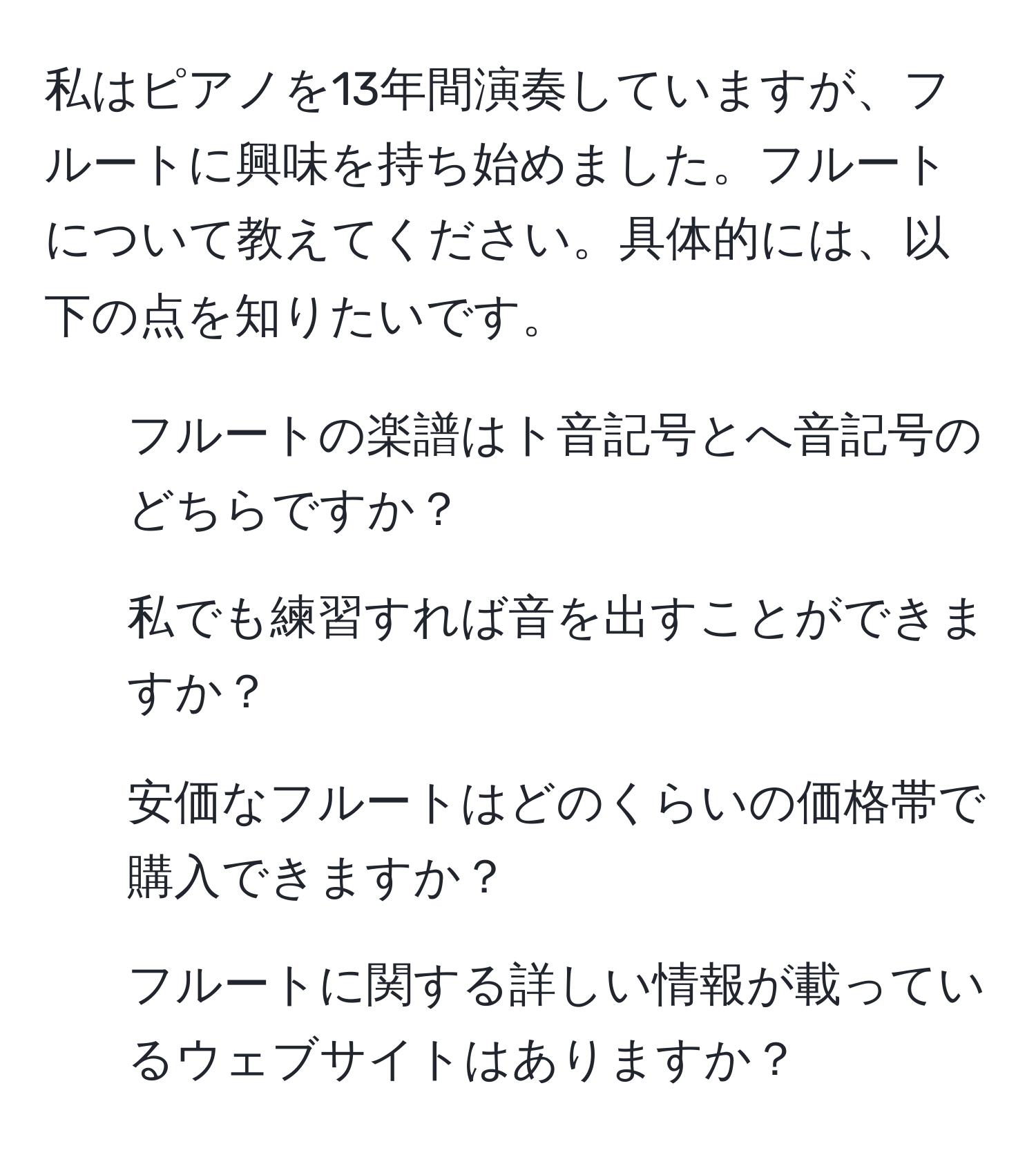 私はピアノを13年間演奏していますが、フルートに興味を持ち始めました。フルートについて教えてください。具体的には、以下の点を知りたいです。  
1. フルートの楽譜はト音記号とへ音記号のどちらですか？  
2. 私でも練習すれば音を出すことができますか？  
3. 安価なフルートはどのくらいの価格帯で購入できますか？  
4. フルートに関する詳しい情報が載っているウェブサイトはありますか？