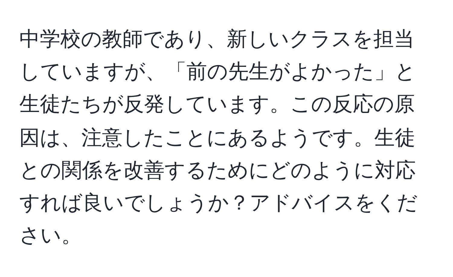 中学校の教師であり、新しいクラスを担当していますが、「前の先生がよかった」と生徒たちが反発しています。この反応の原因は、注意したことにあるようです。生徒との関係を改善するためにどのように対応すれば良いでしょうか？アドバイスをください。