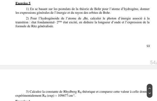 En se basant sur les postulats de la théorie de Bohr pour l'atome d'hydrogène, donner 
les expressions générales de l'énergie et du rayon des orbites de Bohr. 
2) Pour l'hydrogénoide de l'atome de 4Be, calculer le photon d'énergie associé à la 
transition : état fondamental- 2^(cme) état excité, en déduire la longueur d'onde et l'expression de la 
formule de Ritz généralisée. 
53 
54/ 
3) Calculez la constante de Rhydberg R_H théorique et comparez cette valeur à celle donn 
expérimentalement R_H(exp)=109677cm^(-1).