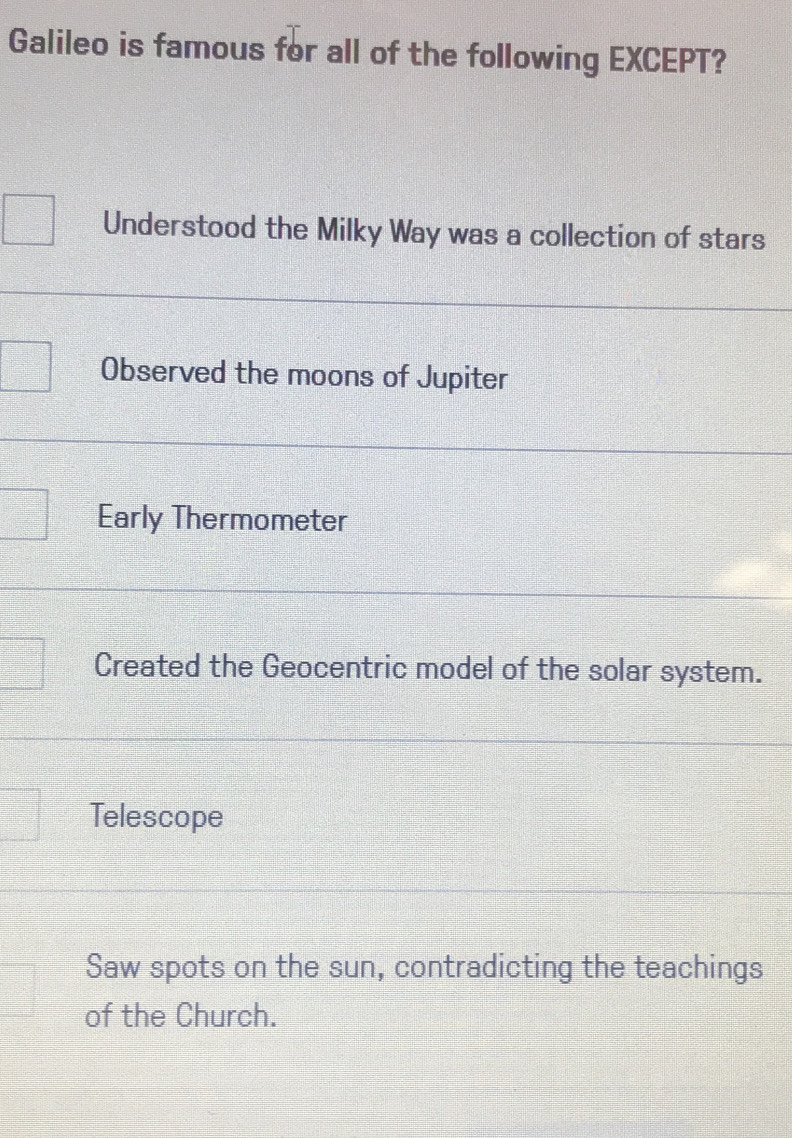 Galileo is famous for all of the following EXCEPT?
Understood the Milky Way was a collection of stars
Observed the moons of Jupiter
Early Thermometer
Created the Geocentric model of the solar system.
Telescope
Saw spots on the sun, contradicting the teachings
of the Church.