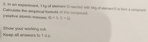 In an experiment, 11g of element G reacted with 44g of element E to form a compound. 
Calculate the empirical formula of this compound. 
(relative atomic masses: G=3, E=2)
Show your working out. 
Keep all answers to 1 d.p.