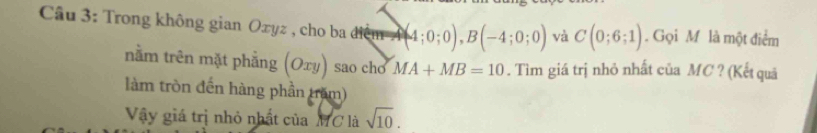 Cầu 3: Trong không gian Oxyz , cho ba điểm A (4;0;0), B(-4;0;0) và C(0;6;1). Gọi M là một điểm 
nằm trên mặt phẳng (Oxy) sao chở MA+MB=10. Tìm giá trị nhỏ nhất của MC ? (Kết quả 
làm tròn đến hàng phần trăm) 
Vậy giá trị nhỏ nhất của MC là sqrt(10).