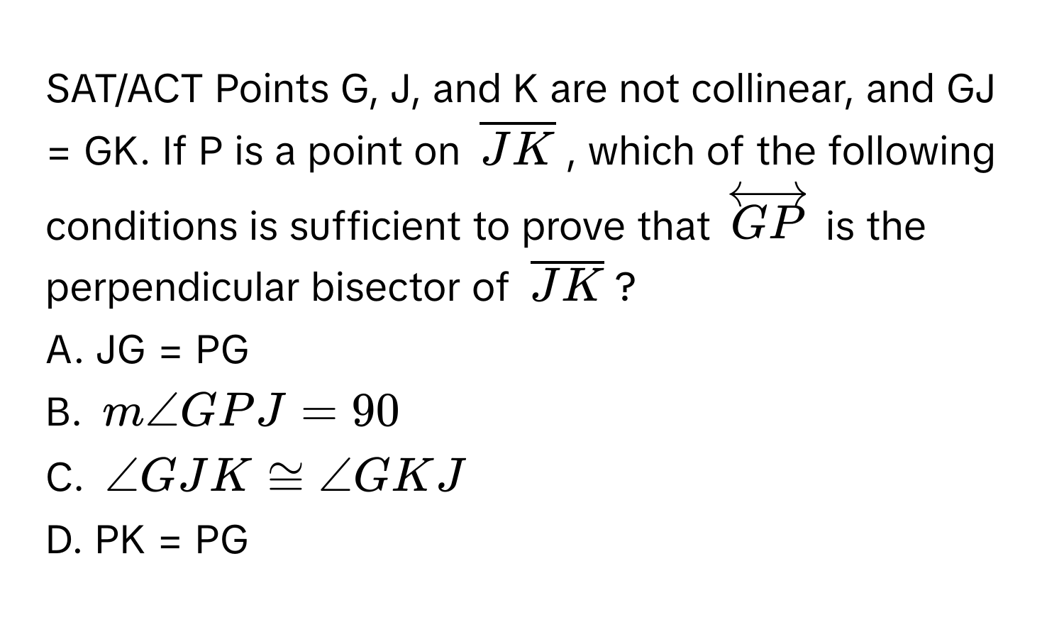 SAT/ACT Points G, J, and K are not collinear, and GJ = GK. If P is a point on $overlineJK$, which of the following conditions is sufficient to prove that $overleftrightarrowGP$ is the perpendicular bisector of $overlineJK$?

A. JG = PG

B. $m∠ GPJ = 90$

C. $∠ GJK ≌ ∠ GKJ$

D. PK = PG