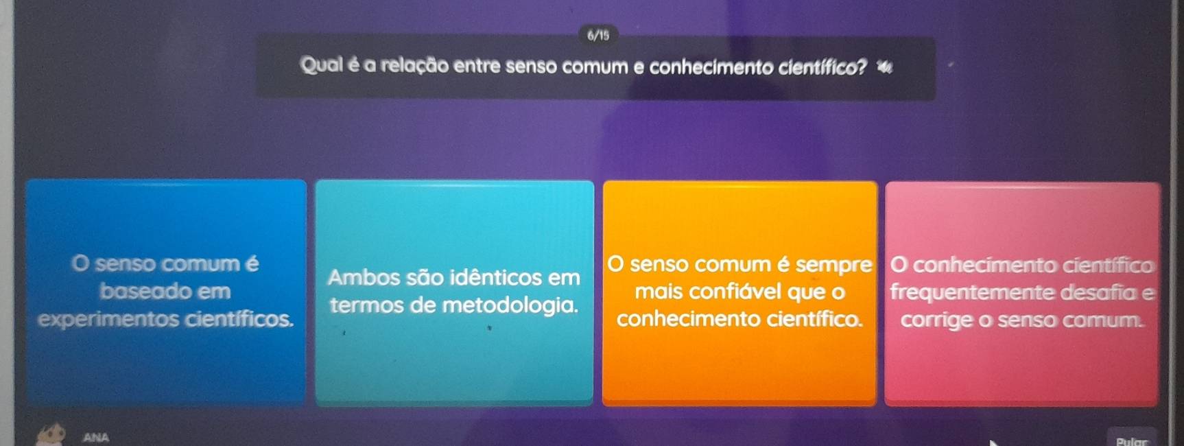 6/
Qual é a relação entre senso comum e conhecimento científico? 
senso comum é Ambos são idênticos em senso comum é sempre O conhecimento científico
baseado em mais confiável que o frequentemente desafia e
experimentos científicos. termos de metodologia. conhecimento científico. corrige o senso comum.
ANA Pular