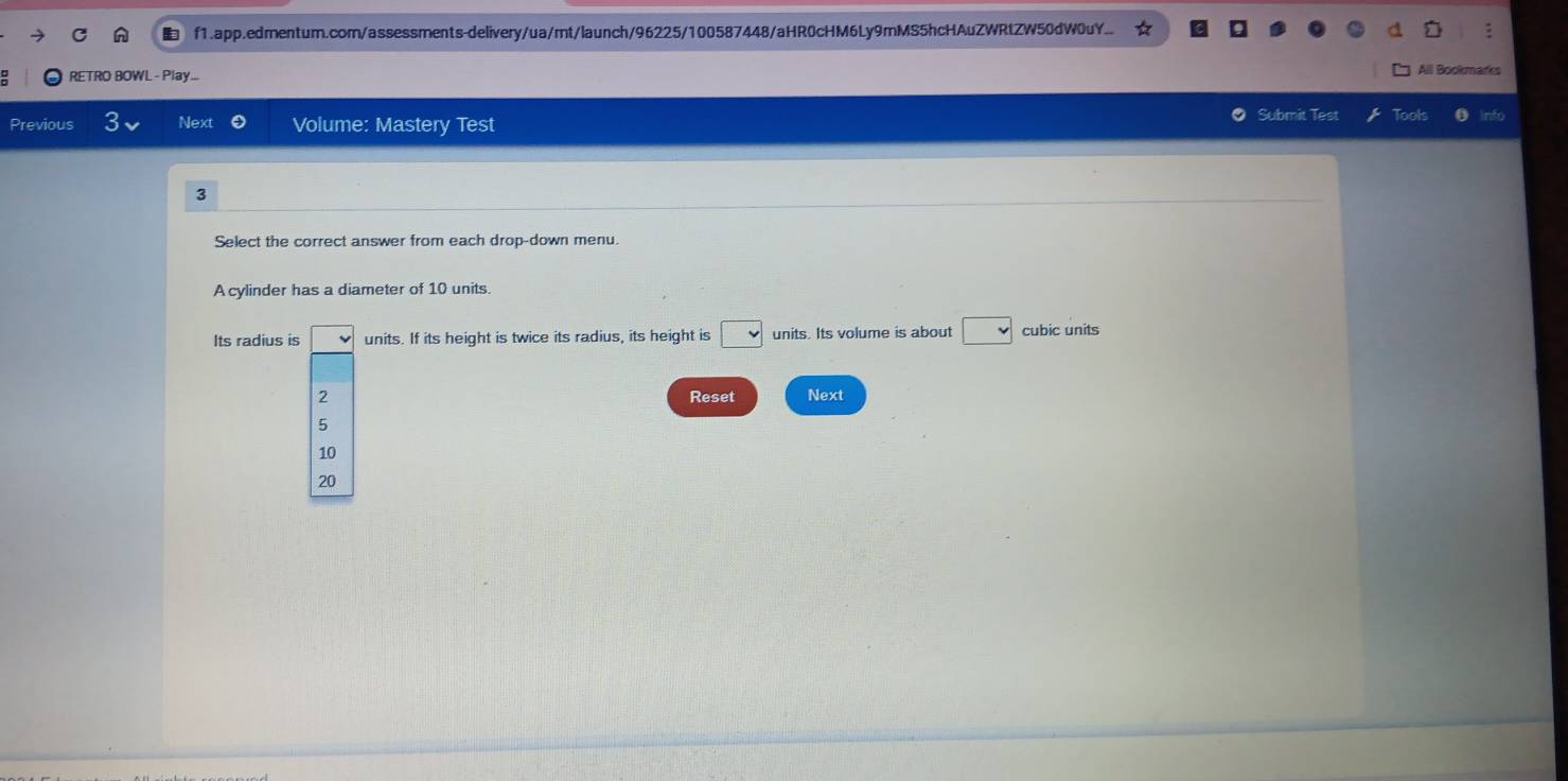 f1.app.edmentum.com/assessments-delivery/ua/mt/launch/96225/100587448/aHR0cHM6Ly9mMS5hcHAuZWRtZW50dW0uY..
RETRO BOWL - Play...
Aill Bookmarks
Previous Next Volume: Mastery Test Submit Test Tools
3
Select the correct answer from each drop-down menu.
A cylinder has a diameter of 10 units.
Its radius is units. If its height is twice its radius, its height is □ units. Its volume is about □ cubic units
2 Reset Next
5
10
20