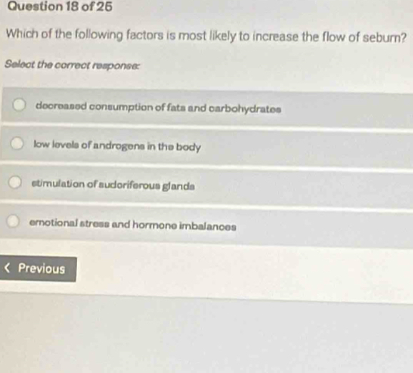 Which of the following factors is most likely to increase the flow of seburn?
Select the correct response:
decreased consumption of fats and carbohydrates
low levels of androgens in the body
stimulation of sudoriferous glands
emotional stress and hormone imbalances
Previous