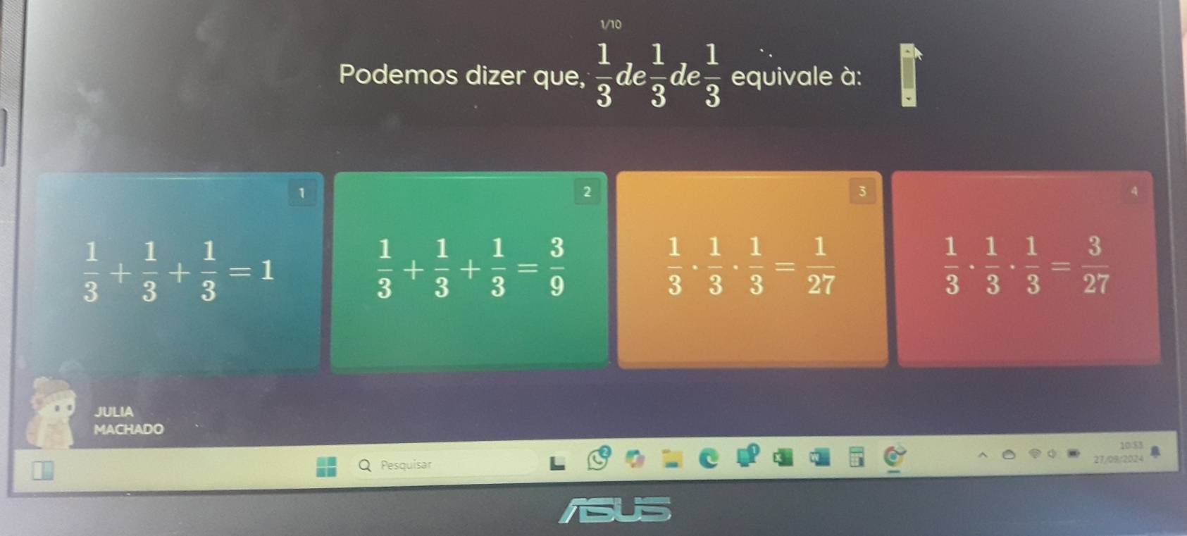 1/10
Podemos dizer que,  1/3  de  1/3 c le  1/3  equivale à:
2
 1/3 + 1/3 + 1/3 =1
 1/3 + 1/3 + 1/3 = 3/9 
 1/3 ·  1/3 ·  1/3 = 1/27 
 1/3 ·  1/3 ·  1/3 = 3/27 
JULIA
MACHADO
10/$3
Pesquisar
27/09/2024