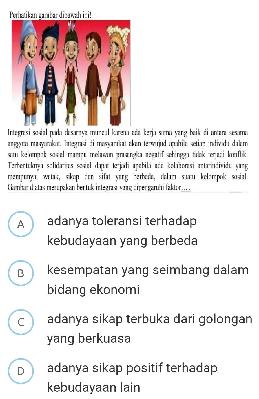 Perhatikan gambar dibawah ini!
Integrasi sosial pada dasarnya muncul karena ada kerja sama yang baik di antara sesama
anggota masyarakat. Integrasi di masyarakat akan terwujud apabila setiap individu dalam
satu kelompok sosial mampu melawan prasangka negatif sehingga tidak terjadi konflik.
Terbentuknya solidaritas sosial dapat terjadi apabila ada kolaborasi antarindividu yang
mempunyai watak, sikap dan sifat yang berbeda, dalam suatu kelompok sosial.
Gambar diatas merupakan bentuk integrasi yang dipengaruhi faktor... .
A adanya toleransi terhadap
kebudayaan yang berbeda
B kesempatan yang seimbang dalam
bidang ekonomi
c adanya sikap terbuka dari golongan
yang berkuasa
D adanya sikap positif terhadap
kebudayaan lain