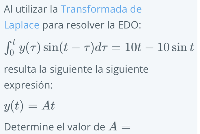 Al utilizar la Transformada de 
Laplace para resolver la EDO:
∈t _0^ty(tau )sin (t-tau )dtau =10t-10sin t
resulta la siguiente la siguiente 
expresión:
y(t)=At
Determine el valor de A=