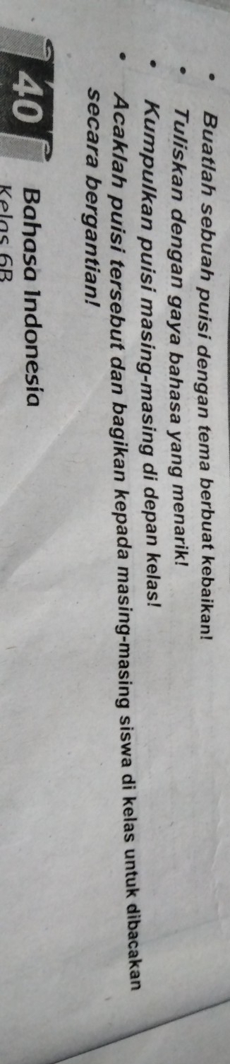 Buatlah sebuah puisi dengan tema berbuat kebaikan! 
Tuliskan dengan gaya bahasa yang menarik! 
Kumpulkan puisi masing-masing di depan kelas! 
Acaklah puisi tersebut dan bagikan kepada masing-masing siswa di kelas untuk dibacakan 
secara bergantian!
40 Bahasa Indonesía 
Kelas 6B