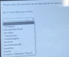 Please select the word from the list that best fits the definition
the 12 close followers of Jesus
Benedictine Rule Christians
disciples Theodosius
Charlemagne
doctrine excommunicate
parables
martyr Eastern Orthodox Church