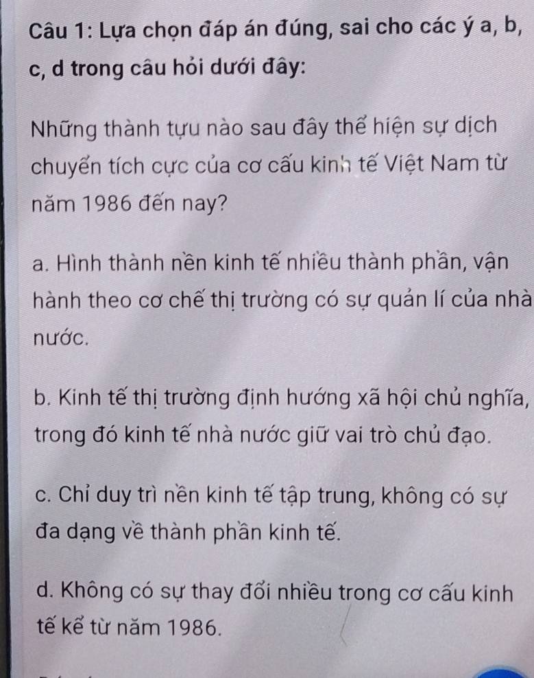 Lựa chọn đáp án đúng, sai cho các ý a, b,
c, d trong câu hỏi dưới đây:
Những thành tựu nào sau đây thể hiện sự dịch
chuyển tích cực của cơ cấu kinh tế Việt Nam từ
năm 1986 đến nay?
a. Hình thành nền kinh tế nhiều thành phần, vận
hành theo cơ chế thị trường có sự quản lí của nhà
nước.
b. Kinh tế thị trường định hướng xã hội chủ nghĩa,
trong đó kinh tế nhà nước giữ vai trò chủ đạo.
c. Chỉ duy trì nền kinh tế tập trung, không có sự
đa dạng về thành phần kinh tế.
d. Không có sự thay đổi nhiều trong cơ cấu kinh
tế kể từ năm 1986.