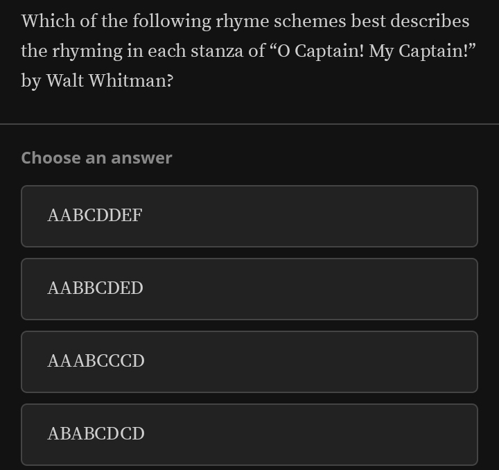 Which of the following rhyme schemes best describes
the rhyming in each stanza of “O Captain! My Captain!”
by Walt Whitman?
Choose an answer
AABCDDEF
AABBCDED
AAABCCCD
ABABCDCD