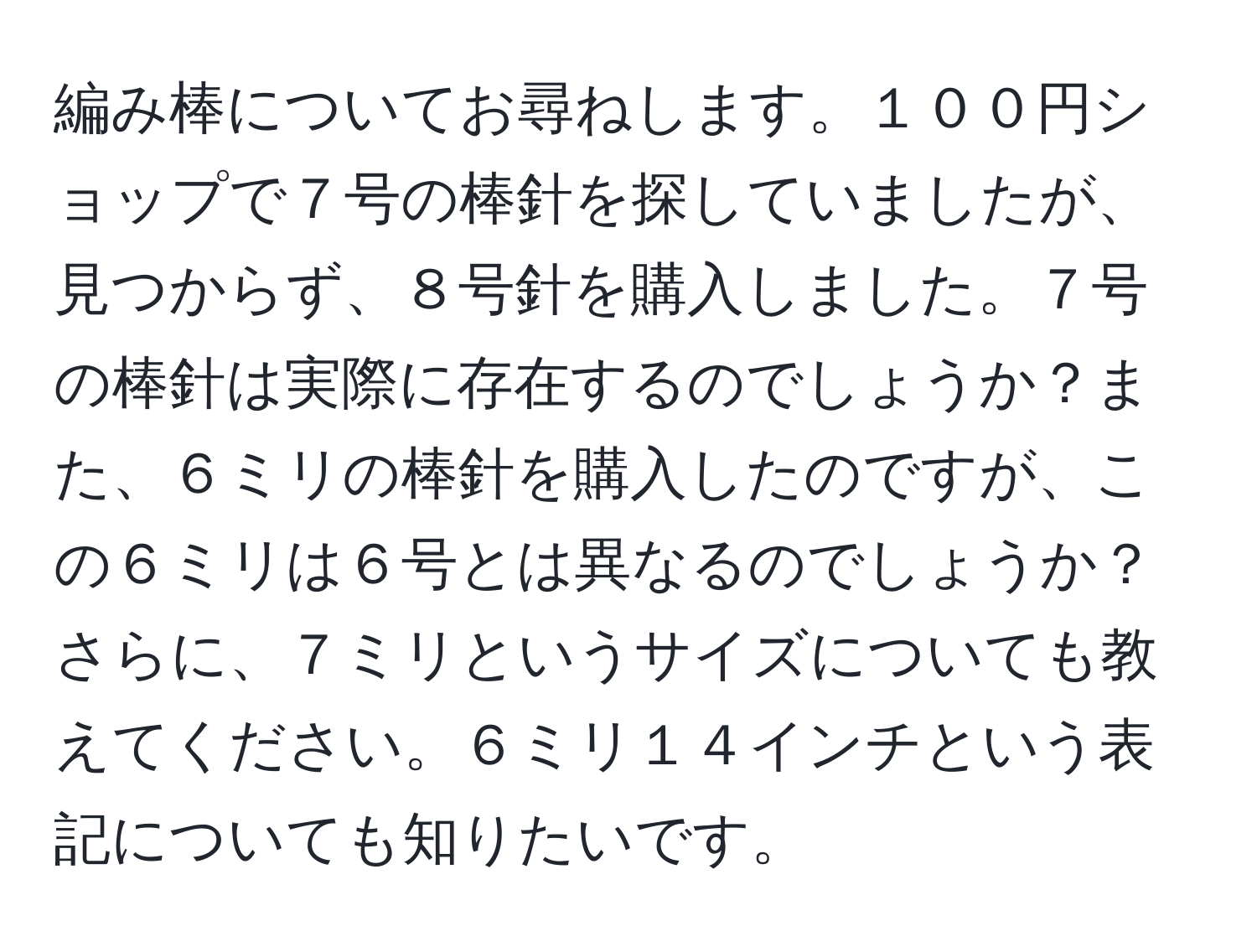 編み棒についてお尋ねします。１００円ショップで７号の棒針を探していましたが、見つからず、８号針を購入しました。７号の棒針は実際に存在するのでしょうか？また、６ミリの棒針を購入したのですが、この６ミリは６号とは異なるのでしょうか？さらに、７ミリというサイズについても教えてください。６ミリ１４インチという表記についても知りたいです。