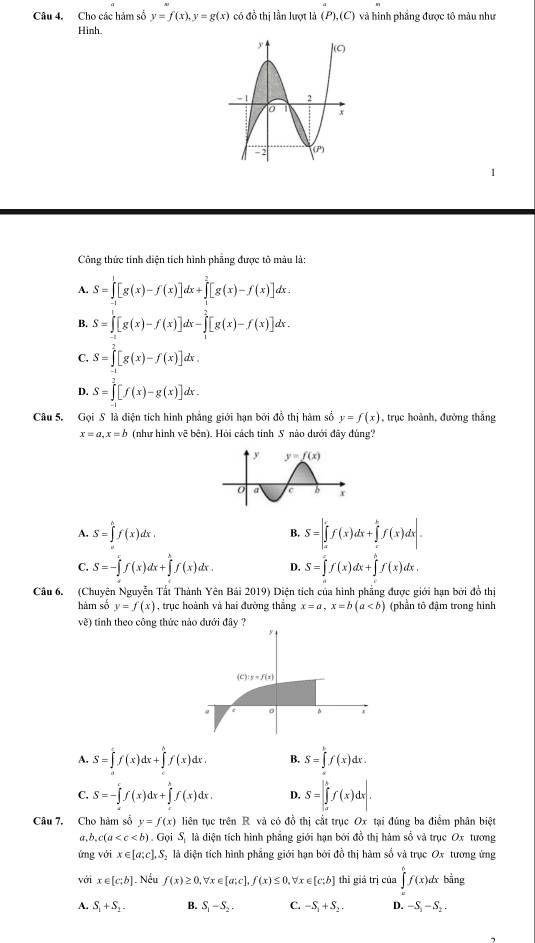 Cho các hàm số y=f(x),y=g(x) có đồ thị lần lượt là (P),(C) và hình phẳng được tô màu như
Hinh.
Công thức tính diện tích hình phẳng được tô màu là:
A. S=∈tlimits _0^(1[g(x)-f(x)]dx+∈tlimits _1^2[g(x)-f(x)]dx.
B. S=∈tlimits [g(x)-f(x)]dx-∈tlimits _1^2[g(x)-f(x)]dx.
C. S=∈tlimits _0^2[g(x)-f(x)]dx.
D. S=∈tlimits _0^2[f(x)-g(x)]dx.
Câu 5. Gọi S là diện tích hình phẳng giới hạn bởi đồ thị hàm số y=f(x) , trục hoành, đường thắng
x=a,x=b (như hình vẽ bên). Hỏi cách tinh S nào dưới đãy đùng?
A. S=∈tlimits _0^hf(x)dx. S=∈t _a^cf(x)dx+∈tlimits _c^bf(x)dx|.
B.
C. S=-∈tlimits _a^cf(x)dx+∈tlimits _a^bf(x)dx. D. S=∈tlimits _0^xf(x)dx+∈tlimits _0^hf(x)dx.
Câu 6. (Chuyên Nguyễn Tất Thành Yên Bái 2019 0) Diện tích của hình phẳng được giới hạn bởi đồ thị
hàm số y=f(x) , trục hoành và hai đường thắng x=a,x=b(a (phần tô đậm trong hình
về) tính theo công thức nào đưới đây ?
6
(c y=f(x)
^ x
A. S=∈t f(x)dx+∈tlimits 'f(x)dx B. S=∈tlimits _0^kf(x)dx.
C. S=-∈tlimits _a^cf(x)dx+∈tlimits _c^bf(x)dx. D, S=∈t _a^bf(x)dx|.
Câu 7. Cho hàm số y=f(x) liên tục trên R và có đồ thị cắt trục Ox tại đúng ba điểm phân biệt
a b,c(a . G 1 S là điện tích hình phẳng giới hạn bởi đồ thị hàm số và trục Ox tương
ứng với x∈ [a;c],S_2) là diện tích hình phẳng giới hạn bởi đồ thị hàm số và trục Ox tương ứng
với x∈ [c;b] Nếu f(x)≥ 0, forall x∈ [a;c],f(x)≤ 0,forall x∈ [c;b] thì giá trị của ∈tlimits _0^(6f(x)dx bằng
A. S_1)+S_2. B. S_1-S_2. C. -S_1+S_2. D. -S_1-S_2.