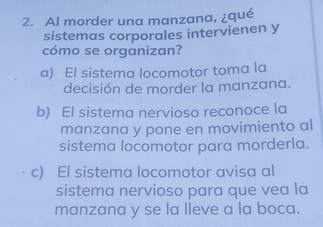 Al morder una manzana, ¿qué
sistemas corporales intervienen y
cómo se organizan?
a) El sistema locomotor toma la
decisión de morder la manzana.
b) El sistema nervioso reconoce la
manzana y pone en movimiento al
sistema locomotor para morderla.
c) El sistema locomotor avisa al
sistema nervioso para que vea la
manzana y se la lleve a la boca.