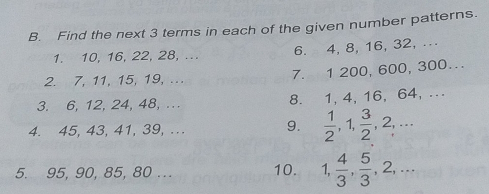 Find the next 3 terms in each of the given number patterns. 
1. 10, 16, 22, 28, ... 
6. 4, 8, 16, 32, ... 
2. 7, 11, 15, 19, ... 
7. 1 200, 600, 300… 
3. 6, 12, 24, 48, .. 
8. 1, 4, 16, 64, ... 
4. 45, 43, 41, 39, ... 
9.  1/2 , 1,  3/2 , 2,... 
5. 95, 90, 85, 80... 10. 1,  4/3 ,  5/3 , 2,...