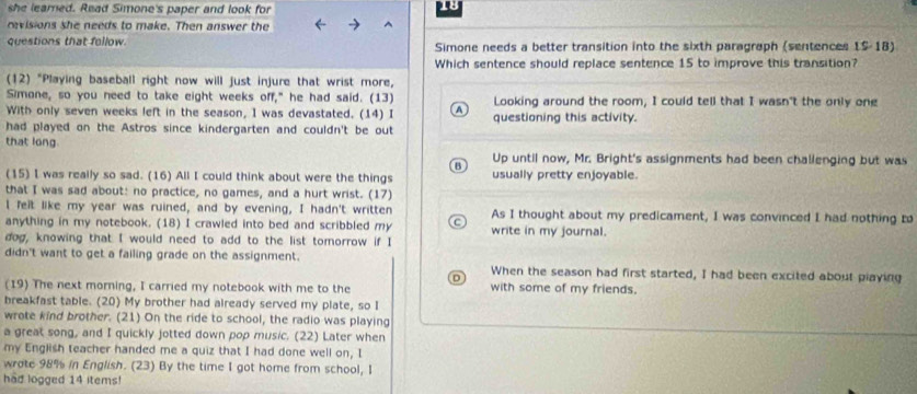 she learned. Read Simone's paper and look for
ravisions she needs to make. Then answer the
questions that follow. Simone needs a better transition into the sixth paragraph (sentences 15-18)
Which sentence should replace sentence 15 to improve this transition?
(12) "Playing baseball right now will just injure that wrist more,
Simone, so you need to take eight weeks off," he had said. (13) Looking around the room, I could tell that I wasn't the only ong
With only seven weeks left in the season, I was devastated. (14) I A questioning this activity.
had played on the Astros since kindergarten and couldn't be out
that long.
Up until now, Mr. Bright's assignments had been challenging but was
B
(15) I was really so sad. (16) All I could think about were the things usually pretty enjoyable.
that I was sad about: no practice, no games, and a hurt wrist. (17)
l felt like my year was ruined, and by evening, I hadn't written As I thought about my predicament, I was convinced I had nothing to
anything in my notebook. (18) I crawled into bed and scribbled my write in my journal.
dog, knowing that I would need to add to the list tomorrow if I
didn't want to get a failing grade on the assignment. When the season had first started, I had been excited about playing
(19) The next morning, I carried my notebook with me to the with some of my friends.
breakfast table. (20) My brother had already served my plate, so I
wrote kind brother. (21) On the ride to school, the radio was playing
a great song, and I quickly jotted down pop music. (22) Later when
my English teacher handed me a quiz that I had done well on, I
wrate 98% in English. (23) By the time I got home from school, I
had logged 14 items!