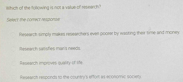 Which of the following is not a value of research?
Select the correct response:
Research simply makes researchers even poorer by wasting their time and money.
Research satisfies man's needs.
Research improves quality of life.
Research responds to the country's effort as economic society.