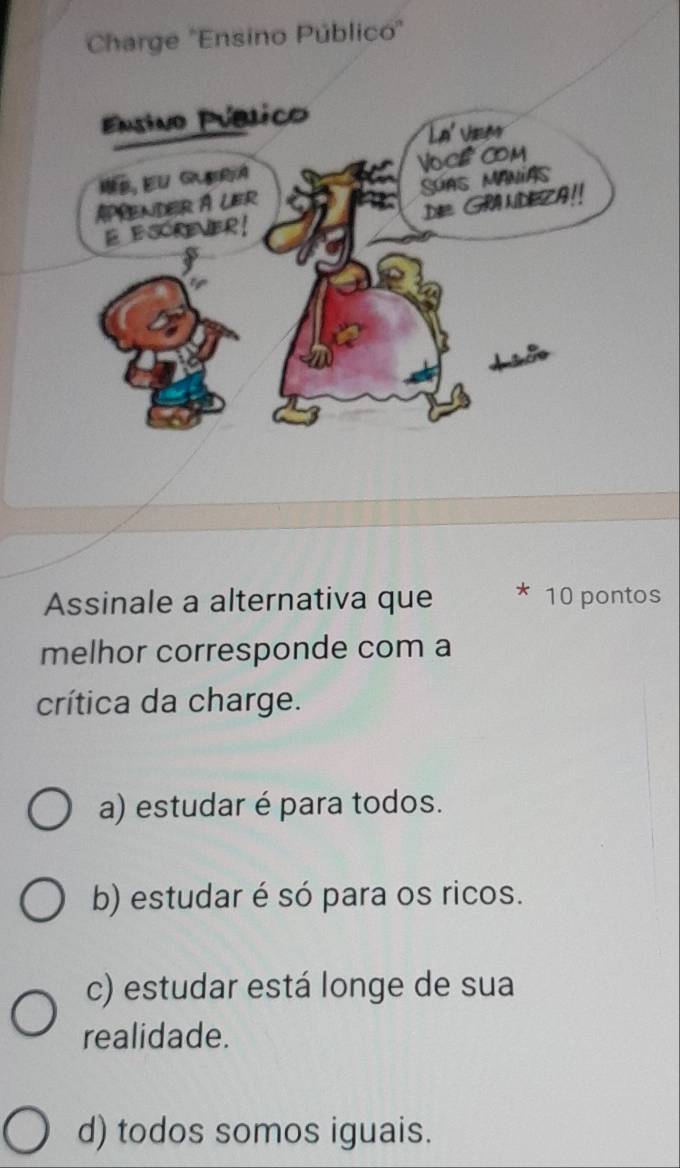 Charge ''Ensino Público'
Assinale a alternativa que 10 pontos
melhor corresponde com a
crítica da charge.
a) estudar é para todos.
b) estudar é só para os ricos.
c) estudar está longe de sua
realidade.
d) todos somos iguais.