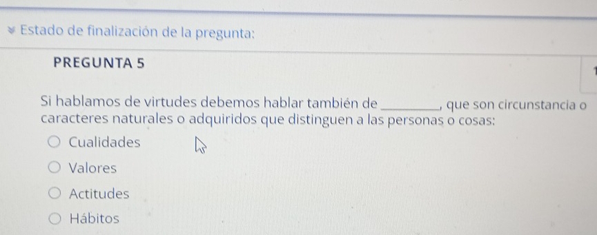 Estado de finalización de la pregunta:
PREGUNTA 5
Si hablamos de virtudes debemos hablar también de _, que son circunstancia o
caracteres naturales o adquiridos que distinguen a las personas o cosas:
Cualidades
Valores
Actitudes
Hábitos