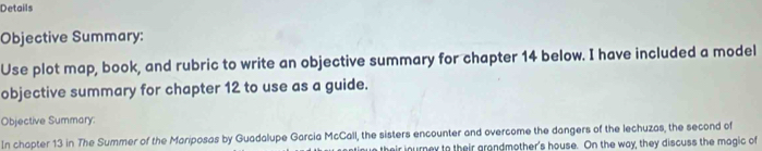 Details 
Objective Summary: 
Use plot map, book, and rubric to write an objective summary for chapter 14 below. I have included a model 
objective summary for chapter 12 to use as a guide. 
Objective Summary: 
In chapter 13 in The Summer of the Mariposas by Guadalupe Garcia McCall, the sisters encounter and overcome the dangers of the lechuzas, the second of 
their inurney to their grandmother's house. On the way, they discuss the magic of