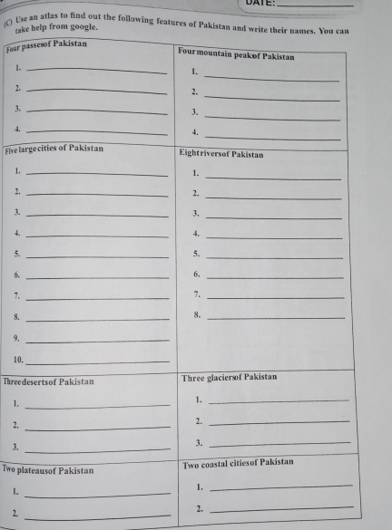 DATE:_ 
(C) Use an atlas to find out the following features of Pakistan and write their names. You can 
take help from google. 
Four passesof Pakistan 
Four mountain peak of Pakistan 
1._ 
2._ 
3._ 
4._ 
Fivelargecities of Pakistan 
Eightriversof Pakistan 
1._ 
1._ 
_ 
2._ 
2, 
3._ 
3._ 
_ 
4._ 
4. 
5._ 
5._ 
6._ 
6,_ 
7._ 
7._ 
8._ 
8._ 
9._ 
10._ 
Threedesertsof Pakistan Three glaciersof Pakistan 
1._ 
1._ 
2,_ 
2._ 
3._ 
3._ 
Two plateausof Pakistan 
Two coastal citiesof Pakistan 
1._ 
1. 
_ 
2._ 
2. 
_