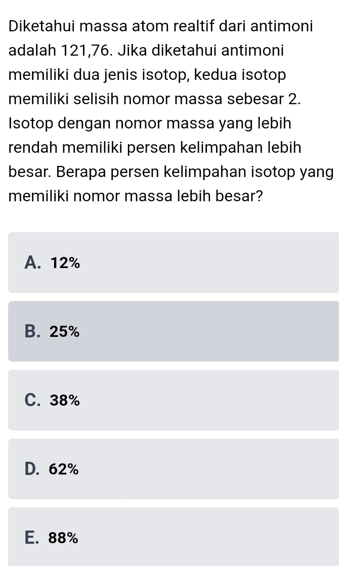 Diketahui massa atom realtif dari antimoni
adalah 121,76. Jika diketahui antimoni
memiliki dua jenis isotop, kedua isotop
memiliki selisih nomor massa sebesar 2.
Isotop dengan nomor massa yang lebih
rendah memiliki persen kelimpahan lebih
besar. Berapa persen kelimpahan isotop yang
memiliki nomor massa lebih besar?
A. 12%
B. 25%
C. 38%
D. 62%
E. 88%